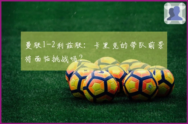 曼联1-2利兹联：卡里克的带队前景将面临挑战吗？