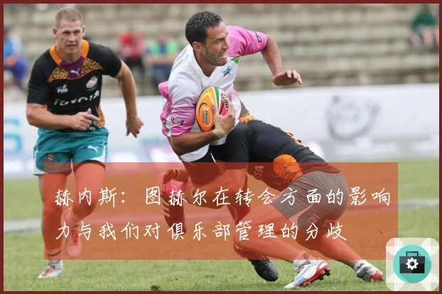 赫内斯：图赫尔在转会方面的影响力与我们对俱乐部管理的分歧