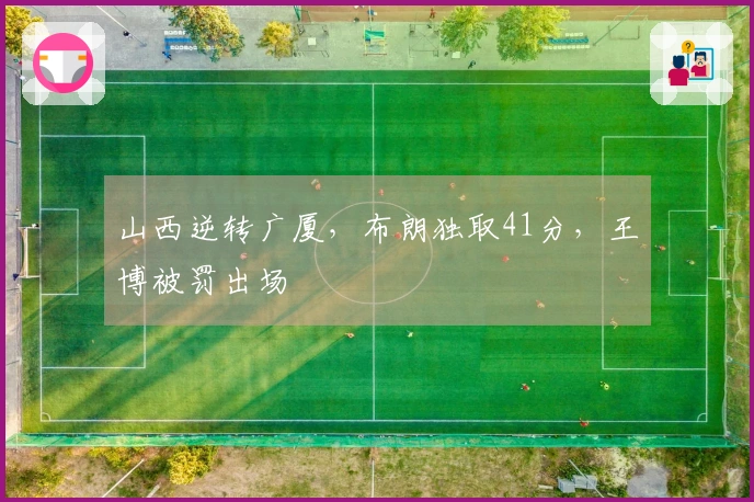 山西逆转广厦，布朗独取41分，王博被罚出场