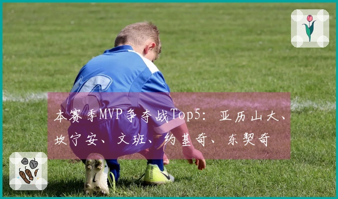 本赛季MVP争夺战Top5：亚历山大、坎宁安、文班、约基奇、东契奇