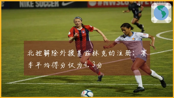 北控解除外援基兹林克的注册；赛季平均得分仅为4.3分
