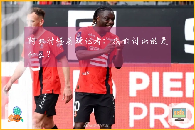 阿尔特塔质疑记者：我们讨论的是什么？