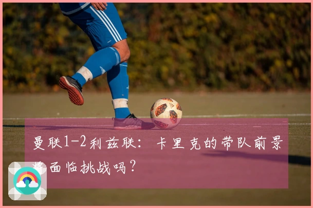 曼联1-2利兹联：卡里克的带队前景将面临挑战吗？