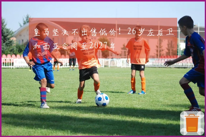 皇马坚决不出售低价！26岁左后卫加西亚合同至2027年