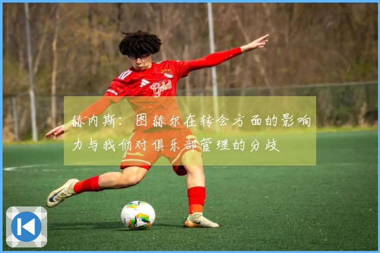 赫内斯：图赫尔在转会方面的影响力与我们对俱乐部管理的分歧