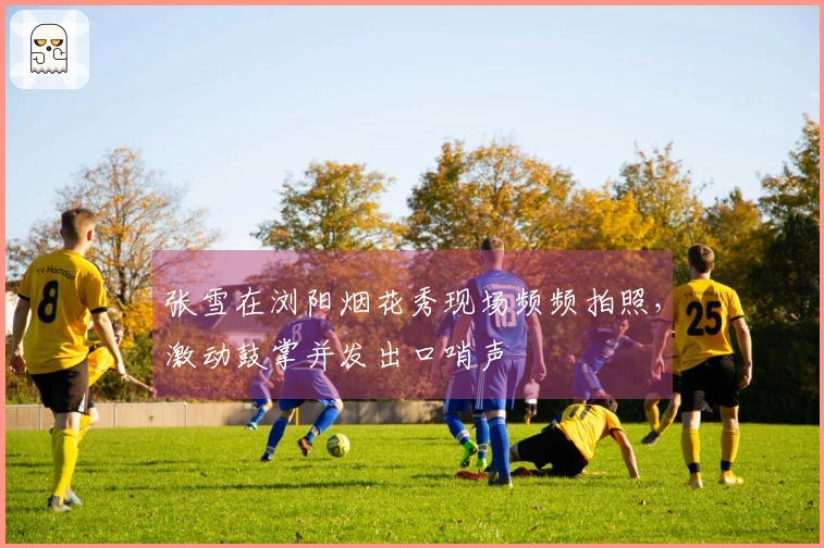张雪在浏阳烟花秀现场频频拍照，激动鼓掌并发出口哨声