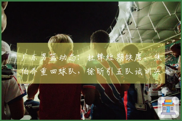 广东男篮动态：杜锋短期缺席，焦伯乔重回球队，徐昕引五队试训兴趣