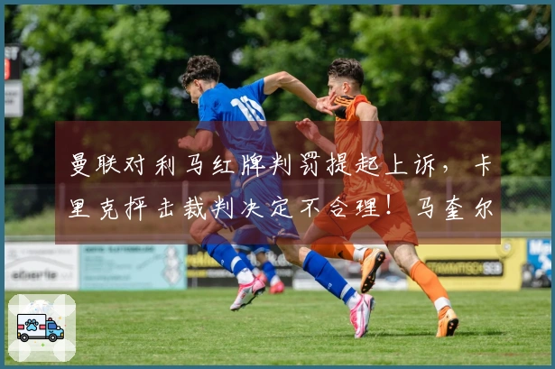 曼联对利马红牌判罚提起上诉，卡里克抨击裁判决定不合理！马奎尔处分将在两日内公布